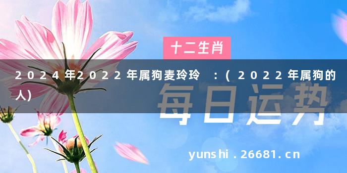 2024年2022年属狗麦玲玲 :(2022年属狗的人)